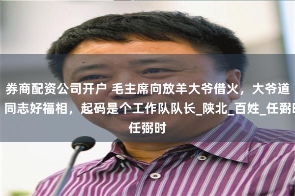 券商配资公司开户 毛主席向放羊大爷借火，大爷道：同志好福相，起码是个工作队队长_陕北_百姓_任弼时