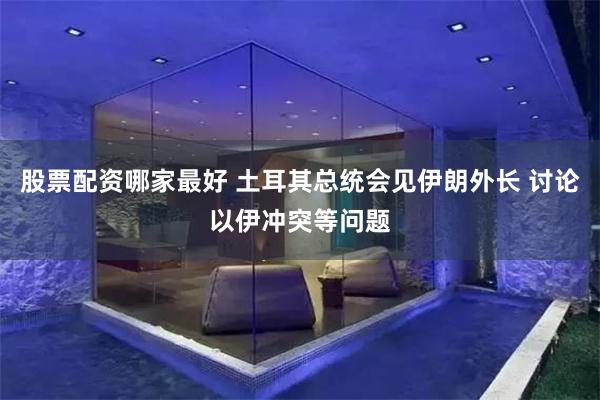 股票配资哪家最好 土耳其总统会见伊朗外长 讨论以伊冲突等问题