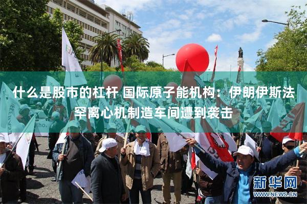 什么是股市的杠杆 国际原子能机构：伊朗伊斯法罕离心机制造车间遭到袭击