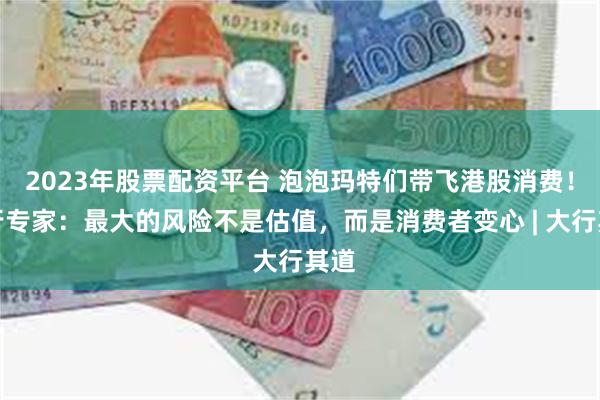 2023年股票配资平台 泡泡玛特们带飞港股消费！大行专家：最大的风险不是估值，而是消费者变心 | 大行其道