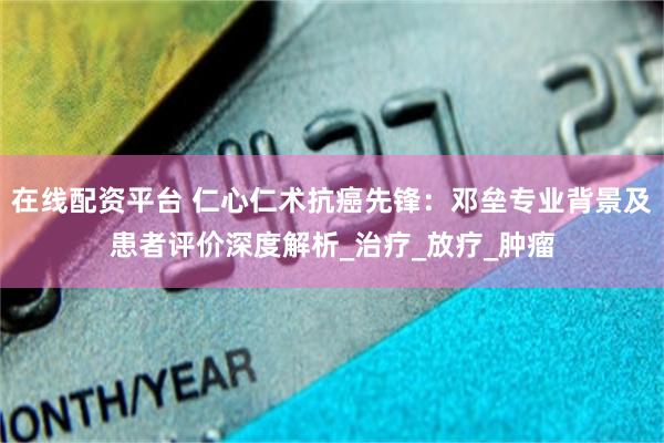 在线配资平台 仁心仁术抗癌先锋：邓垒专业背景及患者评价深度解析_治疗_放疗_肿瘤
