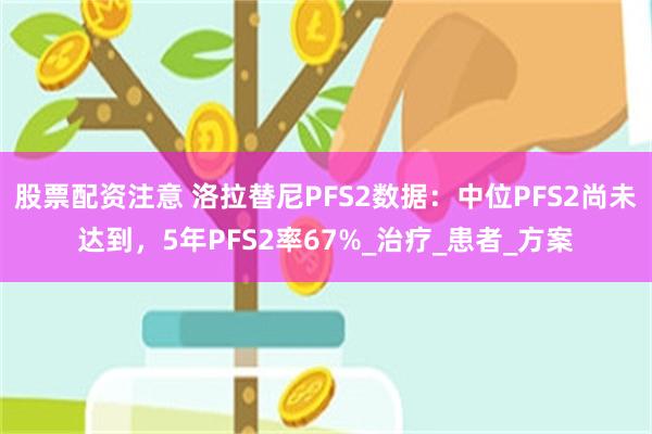 股票配资注意 洛拉替尼PFS2数据：中位PFS2尚未达到，5年PFS2率67%_治疗_患者_方案