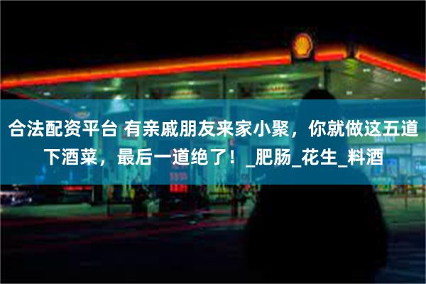 合法配资平台 有亲戚朋友来家小聚，你就做这五道下酒菜，最后一道绝了！_肥肠_花生_料酒