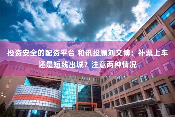 投资安全的配资平台 和讯投顾刘文博：补票上车还是短线出城？注意两种情况